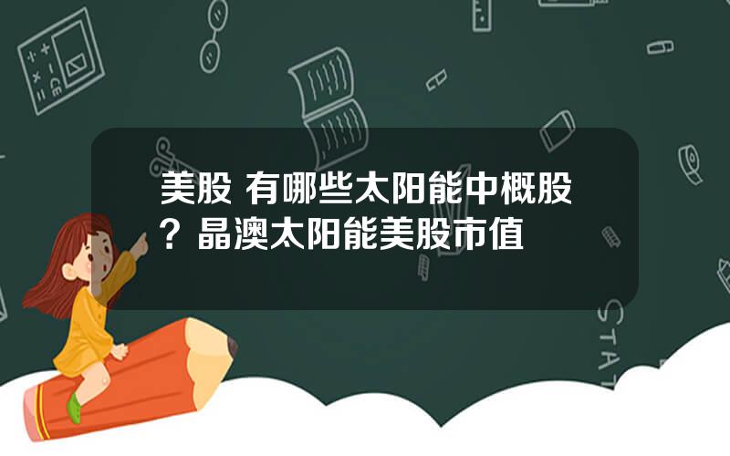 美股 有哪些太阳能中概股？晶澳太阳能美股市值